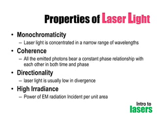 Properties of Laser Light
• Monochromaticity
– Laser light is concentrated in a narrow range of wavelengths

• Coherence
– All the emitted photons bear a constant phase relationship with
each other in both time and phase

• Directionality
– laser light is usually low in divergence

• High Irradiance
– Power of EM radiation Incident per unit area
Intro to

lasers

 