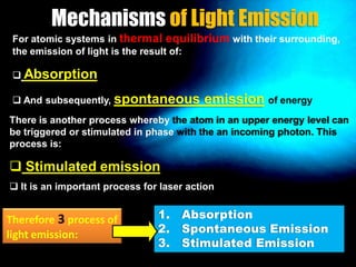 Mechanisms of Light Emission
For atomic systems in thermal equilibrium with their surrounding,
the emission of light is the result of:
 Absorption
 And subsequently, spontaneous

emission of energy

There is another process whereby the atom in an upper energy level can
be triggered or stimulated in phase with the an incoming photon. This
process is:

 Stimulated emission
 It is an important process for laser action

Therefore 3 process of
light emission:

1. Absorption
2. Spontaneous Emission
3. Stimulated Emission

 