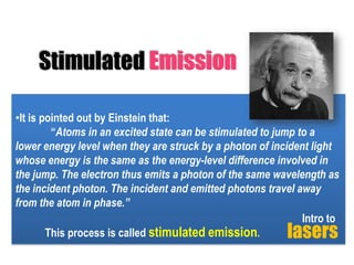 Stimulated Emission
•It is pointed out by Einstein that:
“Atoms in an excited state can be stimulated to jump to a
lower energy level when they are struck by a photon of incident light
whose energy is the same as the energy-level difference involved in
the jump. The electron thus emits a photon of the same wavelength as
the incident photon. The incident and emitted photons travel away
from the atom in phase.”
Intro to
This process is called stimulated emission.

lasers

 