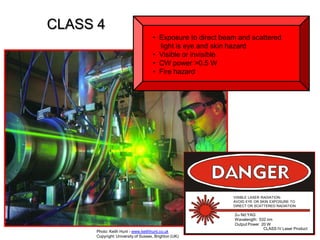 CLASS 4
• Exposure to direct beam and scattered
light is eye and skin hazard
• Visible or invisible
• CW power >0.5 W
• Fire hazard

VISIBLE LASER RADIATIONAVOID EYE OR SKIN EXPOSURE TO
DIRECT OR SCATTERED RADIATION

Photo: Keith Hunt - www.keithhunt.co.uk
Copyright: University of Sussex, Brighton (UK)

2w Nd:YAG
Wavelength: 532 nm
Output Power 20 W
CLASS IV Laser Product

 