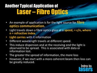 Another Typical Application of

Laser – Fibre Optics

• An example of application is for the light source for fibre

optics communication.

• Light travels down a fibre optics glass at a speed, = c/n, where
n = refractive index.
• Light carries with it information
• Different wavelength travels at different speed.
• This induce dispersion and at the receiving end the light is
observed to be spread. This is associated with data or
information lost.
• The greater the spread of information, the more loss
• However, if we start with a more coherent beam then loss can
be greatly reduced.

Intro to

lasers

 