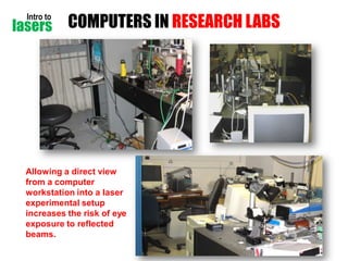 Intro to

lasers

COMPUTERS IN RESEARCH LABS

Allowing a direct view
from a computer
workstation into a laser
experimental setup
increases the risk of eye
exposure to reflected
beams.
Laser-Professionals.com

 