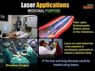 Laser Applications
MEDICINAL PURPOSE

#

Intro to

lasers

Fiber optic
Endoscopeto
Detect ulcers
in the intestines.

Lasers are used extensively
in the treatment of
eye-diseases ,particularly to
reattach a detached retina.

Bloodless Surgery.

# The liver and lung diseases could be
treated using lasers.

 