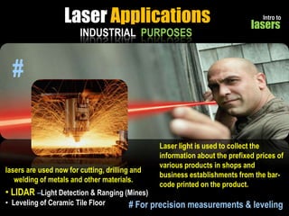 Laser Applications
INDUSTRIAL PURPOSES

Intro to

lasers

#

lasers are used now for cutting, drilling and
welding of metals and other materials.

Laser light is used to collect the
information about the prefixed prices of
various products in shops and
business establishments from the barcode printed on the product.

• LIDAR –Light Detection & Ranging (Mines)
• Leveling of Ceramic Tile Floor
# For precision measurements & leveling

 