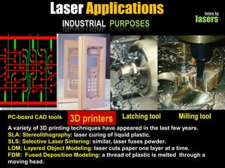 Laser Applications
INDUSTRIAL PURPOSES

PC-board CAD tools s

3D printers

Latching tool

Intro to

lasers

Milling tool

A variety of 3D printing techniques have appeared in the last few years.
SLA: Stereolithography: laser curing of liquid plastic.
SLS: Selective Laser Sintering: similar, laser fuses powder.
LOM: Layered Object Modeling: laser cuts paper one layer at a time.
FDM: Fused Deposition Modeling: a thread of plastic is melted through a
moving head.

 