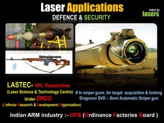 Laser Applications
DEFENCE & SECURITY

Intro to

lasers

#
LASTEC- HPL Researches
(Laser Science & Technology Centre) # In sniper guns, for target acquisition & locking
Dragunov SVD – Semi Automatic Sniper gun
Under DRDO
(Defence Research & Development Organisation)

Indian ARM industry :- OFB (Ordinance Factories Board )

 