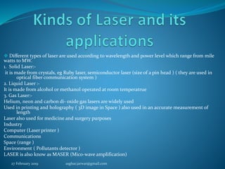  Different types of laser are used according to wavelength and power level which range from mile
watts to MW.
1. Solid Laser:-
it is made from crystals, eg Ruby laser, semiconductor laser (size of a pin head ) ( they are used in
optical fiber communication system )
2. Liquid Laser :-
It is made from alcohol or methanol operated at room temperatrue
3. Gas Laser:-
Helium, neon and carbon di- oxide gas lasers are widely used
Used in printing and holography ( 3D image in Space ) also used in an accurate measurement of
length
Laser also used for medicine and surgery purposes
Industry
Computer (Laser printer )
Communications
Space (range )
Environment ( Pollutants detector )
LASER is also know as MASER (Mico-wave amplification)
27 February 2019 asghar.jarwar@gmail.com
 