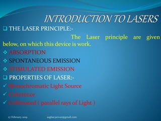  THE LASER PRINCIPLE:-
The Laser principle are given
below, on which this device is work.
 ABSORPTION
 SPONTANEOUS EMISSION
 STIMULATED EMISSION
 PROPERTIES OF LASER:-
 Monochromatic Light Source
 Coherence
 Collimated ( parallel rays of Light )
27 February 2019 asghar.jarwar@gmail.com
 