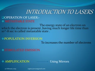 OPERATION OF LASER:-
 METASTABLE STATE
The energy state of an electron on
which the electron is present ,having much longer life time than
10^-8 sec is called metastable state .
POPULATION INVERSION
To increases the number of electrons
STIMULATED EMISSION
 AMPLIFICATION Using Mirrors
27 February 2019 asghar.jarwar@gmail.com
 