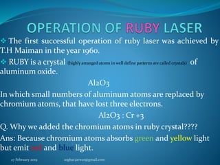  The first successful operation of ruby laser was achieved by
T.H Maiman in the year 1960.
 RUBY is a crystal (highly arranged atoms in well define patterns are called crystals) of
aluminum oxide.
Al2O3
In which small numbers of aluminum atoms are replaced by
chromium atoms, that have lost three electrons.
Al2O3 : Cr +3
Q. Why we added the chromium atoms in ruby crystal????
Ans: Because chromium atoms absorbs green and yellow light
but emit red and blue light.
27 February 2019 asghar.jarwar@gmail.com
 