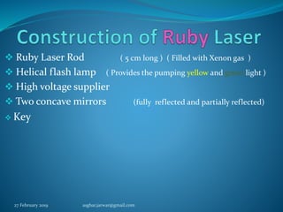  Ruby Laser Rod ( 5 cm long ) ( Filled with Xenon gas )
 Helical flash lamp ( Provides the pumping yellow and green light )
 High voltage supplier
 Two concave mirrors (fully reflected and partially reflected)
 Key
27 February 2019 asghar.jarwar@gmail.com
 