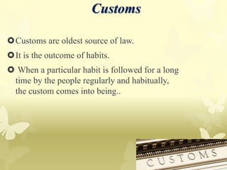 Customs are oldest source of law.
It is the outcome of habits.
 When a particular habit is followed for a long
time by the people regularly and habitually,
the custom comes into being..
Customs
 