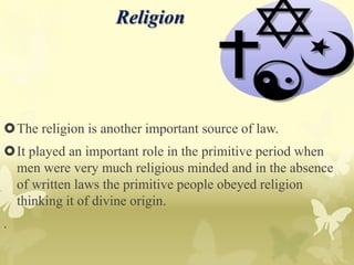 Religion
The religion is another important source of law.
It played an important role in the primitive period when
men were very much religious minded and in the absence
of written laws the primitive people obeyed religion
thinking it of divine origin.
.
 