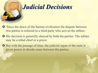 Judicial Decisions
 Since the dawn of the human civilisation the dispute between
two parties is referred to a third party who acts as the arbiter.
 His decision is generally obeyed by both the parties. The arbiter
may be a tribal chief or a priest.
 But with the passage of time, the judicial organ of the state is
given power to decide cases between the parties.
 