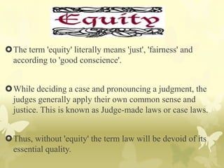 The term 'equity' literally means 'just', 'fairness' and
according to 'good conscience'.
While deciding a case and pronouncing a judgment, the
judges generally apply their own common sense and
justice. This is known as Judge-made laws or case laws.
Thus, without 'equity' the term law will be devoid of its
essential quality.
 