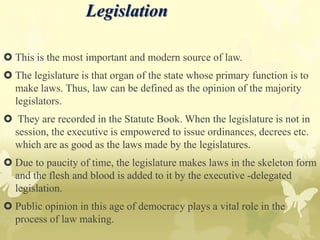 Legislation
 This is the most important and modern source of law.
 The legislature is that organ of the state whose primary function is to
make laws. Thus, law can be defined as the opinion of the majority
legislators.
 They are recorded in the Statute Book. When the legislature is not in
session, the executive is empowered to issue ordinances, decrees etc.
which are as good as the laws made by the legislatures.
 Due to paucity of time, the legislature makes laws in the skeleton form
and the flesh and blood is added to it by the executive -delegated
legislation.
 Public opinion in this age of democracy plays a vital role in the
process of law making.
 