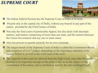 SUPREME COURT
 The Indian Judicial System has the Supreme Court of India at its helm
 Present only in the capital city of Delhi, without any branch in any part of the
nation, presided by the Chief Justice of India.
 Not only the final court of permissible Appeal, but also deals with interstate
matters, and matters comprising of more than one state, and the matters between
the Union Government and any one or more states.
 Also has powers to punish anybody for its own contempt.
 The largest bench of the Supreme Court of India is called the Constitution Bench
and comprises of 5 or 7 judges, depending on the importance attached of the
matters before it, as well as the work load of the court.
 The Appeals to this court are allowed from the High Court, only after the matter is
deemed to be important enough on the point of law or on the subject of the
constitution of the nation, and is certified as such by the relevant High Court.
 