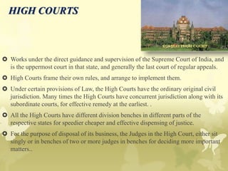 HIGH COURTS
 Works under the direct guidance and supervision of the Supreme Court of India, and
is the uppermost court in that state, and generally the last court of regular appeals.
 High Courts frame their own rules, and arrange to implement them.
 Under certain provisions of Law, the High Courts have the ordinary original civil
jurisdiction. Many times the High Courts have concurrent jurisdiction along with its
subordinate courts, for effective remedy at the earliest. .
 All the High Courts have different division benches in different parts of the
respective states for speedier cheaper and effective dispensing of justice.
 For the purpose of disposal of its business, the Judges in the High Court, either sit
singly or in benches of two or more judges in benches for deciding more important
matters..
 