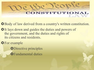 Body of law derived from a country's written constitution.
It lays down and guides the duties and powers of
the government, and the duties and rights of
its citizens and residents.
For example
Directive principles
Fundamental duties
 