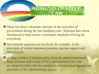  There has been a dramatic increase in the activities of
government during the last hundred years. Schemes have been
introduced to help ensure a minimum standard of living for
everybody.
 Government agencies are involved, for example, in the
provision of a state retirement pension, income support and
child benefit.
 A large number of disputes arise from the administration of
these schemes and a body of law, administrative law, has
developed to deal with the complaints of individuals against the
decisions of the administering agency.
 
