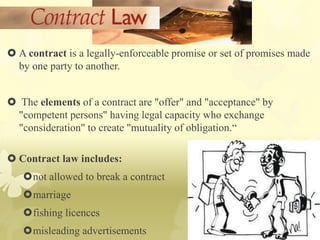  A contract is a legally-enforceable promise or set of promises made
by one party to another.
 The elements of a contract are "offer" and "acceptance" by
"competent persons" having legal capacity who exchange
"consideration" to create "mutuality of obligation.“
 Contract law includes:
not allowed to break a contract
marriage
fishing licences
misleading advertisements
 