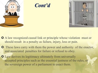 Cont’d
 A law recognized causal link or principle whose violation must or
should result in a penalty as failure, injury, loss or pain.
 These laws carry with them the power and authority of the enactor,
and associated penalties for failure or refusal to obey.
 Law derives its legitimacy ultimately from universally
accepted principles such as the essential justness of the rules, or
the sovereign power of a parliament to enact them.
 