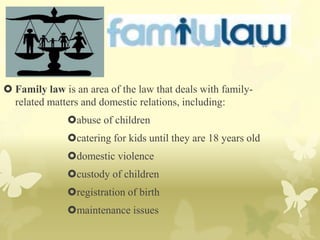  Family law is an area of the law that deals with family-
related matters and domestic relations, including:
abuse of children
catering for kids until they are 18 years old
domestic violence
custody of children
registration of birth
maintenance issues
 
