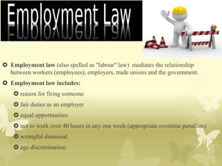  Employment law (also spelled as "labour" law) mediates the relationship
between workers (employees), employers, trade unions and the government.
 Employment law includes:
 reason for firing someone
 fair duties as an employer
 equal opportunities
 not to work over 40 hours in any one week (appropriate overtime penalties)
 wrongful dismissal
 age discrimination
 