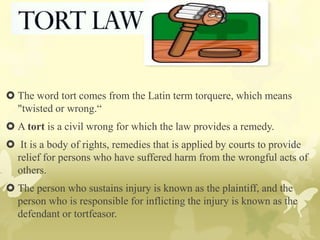 The word tort comes from the Latin term torquere, which means
"twisted or wrong.“
 A tort is a civil wrong for which the law provides a remedy.
 It is a body of rights, remedies that is applied by courts to provide
relief for persons who have suffered harm from the wrongful acts of
others.
 The person who sustains injury is known as the plaintiff, and the
person who is responsible for inflicting the injury is known as the
defendant or tortfeasor.
 