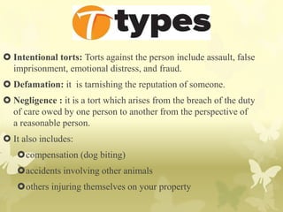  Intentional torts: Torts against the person include assault, false
imprisonment, emotional distress, and fraud.
 Defamation: it is tarnishing the reputation of someone.
 Negligence : it is a tort which arises from the breach of the duty
of care owed by one person to another from the perspective of
a reasonable person.
 It also includes:
compensation (dog biting)
accidents involving other animals
others injuring themselves on your property
 
