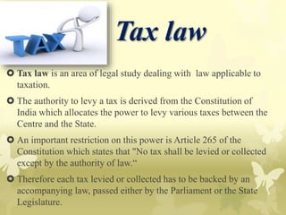  Tax law is an area of legal study dealing with law applicable to
taxation.
 The authority to levy a tax is derived from the Constitution of
India which allocates the power to levy various taxes between the
Centre and the State.
 An important restriction on this power is Article 265 of the
Constitution which states that "No tax shall be levied or collected
except by the authority of law.“
 Therefore each tax levied or collected has to be backed by an
accompanying law, passed either by the Parliament or the State
Legislature.
Tax law
 