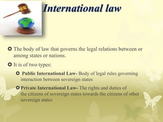 International law
 The body of law that governs the legal relations between or
among states or nations.
 It is of two types:
 Public International Law- Body of legal rules governing
interaction between sovereign states
Private International Law- The rights and duties of
the citizens of sovereign states towards the citizens of other
sovereign states
 