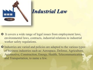 Industrial Law
 It covers a wide range of legal issues from employment laws,
environmental laws, contracts, industrial relations to industrial
worker safety regulations.
 Industries are varied and policies are adapted to the various types
of business industries such as: Aerospace, Defense, Agriculture,
Automotive, Construction, Energy, Health, Telecommunications
and Transportation, to name a few.
 