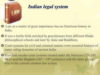 Indian legal system
 Law as a matter of great importance has an illustrious history in
India.
 It was a fertile field enriched by practitioners from different Hindu
philosophical schools and later by Jains and Buddhists.
 Court systems for civil and criminal matters were essential features of
many ruling dynasties of ancient India.
 Excellent secular court systems existed under the Mauryas (321-185
BCE) and the Mughals (16th – 19th centuries) with the latter giving
way to the current common law system.
 