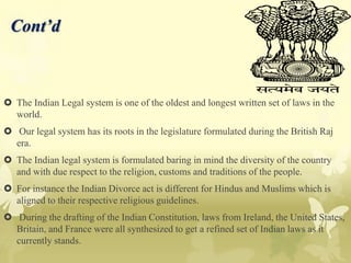 Cont’d
 The Indian Legal system is one of the oldest and longest written set of laws in the
world.
 Our legal system has its roots in the legislature formulated during the British Raj
era.
 The Indian legal system is formulated baring in mind the diversity of the country
and with due respect to the religion, customs and traditions of the people.
 For instance the Indian Divorce act is different for Hindus and Muslims which is
aligned to their respective religious guidelines.
 During the drafting of the Indian Constitution, laws from Ireland, the United States,
Britain, and France were all synthesized to get a refined set of Indian laws as it
currently stands.
 