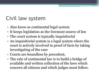Civil law system
• Also know as continental legal system
• It keeps legislation as the foremost source of law
• The court system is typically inquisitorial
• An inquisitorial system is a legal system where the
court is actively involved in proof of facts by taking
investigating of the case
• Courts are boundless by precedent,
• The rule of continental law is to build a bridge of
available and written collection of the laws which
concern all citizens and which judges must follow.
 