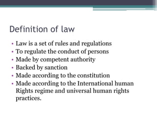 Definition of law
• Law is a set of rules and regulations
• To regulate the conduct of persons
• Made by competent authority
• Backed by sanction
• Made according to the constitution
• Made according to the International human
Rights regime and universal human rights
practices.
 