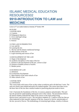 ISLAMIC MEDICAL EDUCATION RESOURCES029910-INTRODUCTION TO LAW and MEDICINELecture to 3rd year medical students on Saturday 23rd October 1999OUTLINE1.0 OVER-VIEWA. ContentsB. Pedagogical objectivesC. Fatwa and legal rulingsD. TerminologyE. Sources 2.0 THE LAW IN PERSPECTIVEA. Law and lifeB. Learning the lawC. The law and the Islamic intellectual heritageD. Main features of the lawE. Legal reasoning and sources of law 3.0 DEVELOPMENT OF THE LAWA. Stages of developmentB. Academic disciplines in the study of the lawC. Pioneers in the development of the law, aimmat al fiqhD. Pioneers of hadith (aimmat al hadith)E. Modern jurists 4.0 SCHOOLS OF LAWA. DefinitionB. Evolutionary developmentC. Main features of the sunni schools of lawD. Other schools of law 1.0 OVER-VIEWA. CONTENTSThis course deals with issues of law as they relate to medicine and is divided into 5 units. The units are closely inter-related and need to be studied together. The course more than covers the basic facts of the law that a medical student or practicing physician needs to know. Unit 1.0 presents the foundations of the law, its sources, purposes and principles. This unit lays the ground for understanding subsequent units in the volume. The presentation follows the famous hadith of Mua'dh Ibn Jabal on the sources of the legal rulings being Qur'an,sunnat, and ijtihad or qiyas. The unit places emphasis on  2 aspects of the law that are often neglected in fiqhi manuals: purposes of the law, maqasid al shariat, and principles of the law, qawaid al shariat. The methodology of extracting legal rulings, istimbat al ahkaam & istidlal, from primary sources is presented in detail. Also emphasized is the use of maqasid and qawaid in reasoning through complicated legal -ethical issues that arise because of contemporary developments in bio-technology. Unit 2.0 describes 5 aspects of the law that are covered in classical legal works: acts of worship, marriage, inheritance, transactions, and administration of justice. The approach is presenting selected legal aspects as they relate to medical knowledge and practice. This unit has confined itself to aspects of the law that the classical jurists developed and has not covered siyasat shar'iat. Unit 3.0 describes the legal aspects of normal physiological functions and provides a deeper and empirical understanding of the underlying secrets to many regulations. It is emphasized that as human beings we can use knowledge from medical science to discover the reason,'illat, behind the provisions of the law but full knowledge of the wisdom, hikmat, of the provision is only with Allah. Unit 4.0 describes legal aspects of disease conditions and these are either exemption of patients from certain obligations or practical modifications necessitated by the patient's physical condition. A 2-sided approach is used: description of the effect of disease on legal rights and obligations on one hand and the effect of undertaking legal obligations on the management of disease conditions. Unit 5.0 describes Forensic medicine and judicial procedures. It emphasizes the role of the physician as an expert witness. It is emphasized that medical evidence is like any other evidence that must be considered and weighed in the light of circumstances surrounding the case before arriving at a decision. B.PEDAGOGICAL OBJECTIVESThis course can be said to be about reading the law while wearing 'medical' glasses. It enables the student to understand the close interaction between the law and medicine since both have the same subject matter, the human. Medicine is both an art and a science. It deals with the individual, the family, and the environment. The law also deals with the same three phenomena thus the interface between the law and medicine is quite wide. The physician is in intimate contact with people, ill & healthy. He can access the whole spectrum of issues that the law deals with either directly or indirectly. People trust the physician and will turn to him for advice on intimate matters that may even extend beyond the narrow professional confines of the medical profession. Since people's lives are conditioned by the law, the physician will find it inevitable to be involved in some aspects of the law. The course does not aim at training a physician to be a quasi-jurist. The aim is to equip the physician with sufficient command of the law to be able to conduct his professional activities more effectively since there is no escape for him from confronting practical legal issues. The Approach is to present Islamic law as it relates to medicine without any comparison with western law. C. FATWA AND LEGAL RULINGSThis is not a manual of legal rulingsIt does not present ready solutions for practical medico-legal or medico-ethical problems and should not be used as a source of legal opinion, hukm & fatwa. Its main purpose is to present the issues involved, discuss the various options available from the Islamic and medical perspectives and leave it to the reader to make his/her choices. Holistic thinking, tafkiir shumuuli: The manual does not present issues as isolated problems. Each issue is presented in its social, legal, medical, and spiritual-religious perspectives so that an informed solution can be formulated. Attempts have been made to avoid the crisis of partial solutions, juz’iyyat, that has paralyzed the Muslim mind for a long time and has prevented it from being creative and innovative. Final decision by patient and familyA basic assumption of the manual is that in complicated matters involving ethics and the law, it is the individual (s) involved, the patient or close family, who should make the decision and choice. The role of physicians and jurists, fuqaha, is to make sure that the choice made is an informed one based on correct facts and a clear understanding of the various options involved and the implications of each. D. TERMINOLOGYMany Arabic technical terms have been introduced without their translation. Translation leads to imperfections. It also sounds strange if done literally. The original un-translated terms read better. Its technical meaning is explained on the first encounter and is then used thereafter without translation. A secondary objective is building the readers' Arabic legal vocabulary. To make sure readers do not suffer undue stress, the English translations have been retained beside the less commonly used terms. A glossary of legal terms is provided at the end. E. SOURCESLAW SOURCESThe basic law material has been extracted from a limited range of references that the author is personally familiar with. The narrow selection was made in view of the fact that this is a teaching and practical manual that need not discuss issues from an academic point of view. Legal rulings were obtained from the Shafie law manual Umdat al Saalik wa 'uddat al Naasik by Ahmad Ibn Naqib al Masri. Three books were used as sources for usul al fiqh: Al Muwafaqaat fi usuul al shariat by Abu Ishaq al Shatibi, al mahswuul fi 'ilmi usuul al fiqh by al Fakhr al Razi, and a university undergraduate text al wajiiz fi usuul al fiqh by Abdul Karim Zaydaan. Al Shatibi's book mentioned above was also used as a source on maqasid al shariat. Al qawaid al fiqhiyat by al Nasaqi was used as a source on principles of the law. The author also liberally used unpublished material by Dr Sano Koutoub on the qawaid al shariat. Besides these the 9 basic books of hadith collections were used in addition to the sumarized version of Bukhari and buluugh an maraam fi adillat al ahkaam. 2.0 THE LAW IN PERSPECTIVEA. LAW and LIFELAW AND SOCIETYLaw is the anchor that holds society together. There is no successful civilization without law. Islamic law is the basis for Islamic culture, civilization, and societal institutions. Life of the individual, family, and community largely conditioned by the system of law. The law also affects methods of thinking, exchange of ideas and conflict resolution. Islamic law is responsible for the cultural unity of dar al islam. ISLAMIC LAW IS A COMPLETE SYSTEMIslamic law is complete, Iktimaal al islam, and is comprehensive, shumuuli. The Law serves the best interests of humans. It can accommodate new challenges and can grow. Islamic law is a viable system that has not been given its due role in shaping Muslim societies. B. LEARNING THE LAWOBLIGATION TO LEARNThe law, being so central in the life of individuals and communities, must be studied and known by all those who are concerned. There are three types of knowledge: individually obligatory, fardh ain; communally obligatory, fardh kifayat, and recommended, manduub. Some knowledge becomes fardh when it has to be used such as rules of trade, al buyu'u, for traders and rules of marriage, nikaah, for those contemplating marriage. REASONS FOR LEARNINGThe basic reason for learning the law is to understand the relation with Allah, the relation with other humans and the relation with the environment. This will lead to a good social order that involves promotion of the good by tarbiyat and akhlaq; prevention of the bad byamr and nahy; deterrent punishments, huduud, to prevent people from violating the law with impunity; and rehabilitation after transgressions against the law and against morality, taubat & ghufran. The most important social actions are subsumed under amr andnahy. The law defines who undertakes amr and nahy, to whom they are addressed, what is enjoined and what is forbidden, when, and how. EXCELLENCE OF KNOWLEDGE OF THE LAWKnowledge of the law is one of the most exalted occupations. The Qur'an mentioned excellence of knowledge of the law, fadhl al 'ilm(39:9, 58:11, 35:28). If Allah wants good for His servant He gives him understanding of the religion, ie the law, man araada al laahu bihi khayran yufaqihuhu fi al diin (MB #64). The law is needed to tell right from wrong. The human intellect can tell right from wrong but not in all circumstances and left to itself, it could make mistakes. KNOWLEDGE and ACCOUNTABILITYKnowledge of the law is the basis of obligations. Those who did not get the  message will not be punished (17:15). There are basics in the law that every adult Muslim must know, al ma'alum fi al ddiin bi al dharurat. Ignorant Muslims living in dar al Islam have no excuse not to know the basics of the law. Muslims living in dar al harb are in a different situation. LEVELS OF KNOWLEDGEIn dealing with the law, people can be divided into two categories. Some people can extract the law for themselves from the primary sources by the process of ijtihad. Many others do not have the intellectual capacity or the background knowledge to extract the law for themselves and have to follow those who can, taqlid. Taqlid is justified by the Qur'an (16:43, 9:122). Taqliid is condemned on the capable but is obligatory on the unschooled. It may involve following a scholar, taqlid al mujtahid, on a specific legal ruling or it may be following a whole school of law, taqliid of a madhbab, in all its rulings. C. THE LAW and THE ISLAMIC INTELLECTUAL HERITAGEFiqh and usul al fiqh are a pride of the Islamic intellectual heritage. Fiqh is the most developed of the Islamic sciences. It even determined the structure and priorities of other sciences like ulum al hadith. All jurists, fuqaha,  were traditionalists, muhadithiin,  and books of hadith are organized according to the chapters of the law manuals. Usul al fiqh is foremost a methodological subject that the ummah is proud of. It introduced methodological rigor to Islamic scholarship. Its impact is felt in all Islamic sciences especially the science of the exigesis of the Qur'an. 'ilm tafsir al Qur'an. Law has always been at the center of Muslim society. The judge was always one of the top officials in the Islamic government. The first scholars were mostly jurists. Most of the writings in Islamic history were on the law. There is a treasure of manuscripts that have not been published yet. The best evidence of the centrality of the law is its survival and continuing viability and relevance in the industrial society. D. MAIN FEATURES OF THE LAWPRIVATE AND PUBLICThe law has a very interesting public-private duality. Worship, marriage, and some forms of transaction are conducted between individuals without the involvement of government authorities. A marriage or a divorce can be concluded without involvement of the government. Two people with a dispute can go to any person knowledgeable in law and he settles the case for them. On the other hand deterrent punishments, congregational prayer are in public and can only be executed by governmental authority. Some aspects of the law may be both private and public depending on the circumstances. The duality of public and private spheres sometimes leads to confusion. Court decisions are binding because they are part of the public law. On the other hand taqwah of the person may not be binding because it is private. Taking an oath is considered evidence in court but in reality it is the underlying taqwah that matters. FIXED AND VARIABLEThe law can be seen as two parts: fixed and variable. The fixed part of the law is stated in the text, nass. It covers the 5 main aspects of worship, ibaadaat, marriage and family life, munakahaat, transactions, mu'amalaat, inheritance, mawariith, and criminal justice,jinayaat. Most of the classical law manuals are confined to the fixed part of the law. The jurists left the variable part to the discretion of the political authority. The variable part is derived by applying general principles of the law to changing circumstances of space and time. Functions of the fixed part of the law: The fixed part of the law provides the legal foundations of the Muslim society. It is a source of purposes and principles of the law. It also is a source of moral norms for the society. Functions of the variable part of the law: The variable part represents flexibility, adaptability, and growth. The variable is best served bymaqasid and qawaid. There are few law manuals dealing with the variable part of the law because of political constraints on its development. Since it deals with practical issues in the society, the variable law was supposed to be developed by the state. Development was possible in the early madinan society under the 4 rightly-guided khulafa because they were both rulers and mujtahid. They could personally use general principles in the development of legal solutions to new situations. After them, the Islamic state changed in character and the rulers were no longer capable of developing the law. Thus over the past centuries the variable part of the law has not developed. New challenges: Most legal issues that arise due to modern developments in medicine can be analyzed and solved using the two axioms ofmaqasid al sharia and qawaid al fiqhiyyat. It is very difficut to treat them using original sources in the sunnat because they just do not exist in an explicit form. It is not enough to know the source of a legal ruling. Thre secrets behind that ruling must also be known. These secrets are found in the study and analysis of the maqasid al shariat. COMPREHENSIVEIslam has a comprehensive legal code that is expansive. It is true that the law covers every aspect of the life of the individual as well as that of society. The manner of coverage however differs. The basics of the creed, aqidat; physical purification, taharat; and worship, ibadat,are expounded in detail. The rest of the law is stated as general principles to allow flexibility. PACKAGINGThe law requires an ambience of iman. It can not be applied in isolation. It must be part of a socio-political process. For example the provisions of the law about taking the oath, yamiin, and mula'anat can be abused by immoral persons. Historically the prophet built the faith, iman, and creed, aqidat, before the details of the law were promulgated. The law was introduced in stages, tadarruj, pari passu with the moral development of the society. Thus application of the law to a completely immoral society is difficult and would require establishment of a police state and tight control of everything. There are many aspects of the law that the state does not have to worry about because the family institution takes care of them. Application of the law will be difficult in a society in which the family has broken down completely. LAW: OPEN OR CLOSEDThe law is both closed and open. Its basics are closed and nothing can be added. The field of practical application of the basic principles is still wide open. Islam is complete, iktimal al Islam. Islam abrogated all previous laws. Prophethood was final, khatmiyat al nubuwat. Thus the principles of the law are complete. The applications can develop and change with the change of time and place. Every generation must develop its law. The process of ijtihad is still open. E. LEGAL REASONING AND SOURCES OF LAWLAW AND INTELLECTDiscussion has centered on the possibility of deriving law from human intellect. Natural law can derived from reasoning. It is not legal unless it is in conformity with the shariat. The mu 'tazilite view that law can be derived from pure reasoning is wrong. No obligations or punishment can be based on human reason alone. It is the revealed law that supersedes. ILLAT AND HIKMATMost legal rulings can be understood logically. There are a few that have to be taken on faith. The human can understand the underlying reason, illat, for a legal ruling. This may however not correspond to the underlying wisdom, hikmat, of the law-giver which is not always and uniformly clear to humans. 3.0 DEVELOPMENT OF THE LAWA. STAGES OF DEVELOPMENTPRE-ISLAMIC LAWLaw of the pre-Islamic communities, shara'u man qablana, is the law of followers of previous prophets; most of which does not exist in pure form. Some of it was accepted by the Qur'an and some was changed or modified. Thus the Muslim must follow only the Qur'an which includes the previous laws. Pre-islamic Arabia customs and practices were either rejected by Islam, or were islamized, or were modified. Arabs in the pre-Islamic period undertook hajj including circumbulation of the ka'aba, tawaaf; standing at Arafat; sacrifice; and other rites. Islam Islamized and systematised some of these rites while it abolished others. The issue at stake are those laws that the Qur'an did not mention at all and these fall into two parts. Some laws of previous prophets are found in texts that are not reliable because of a lot of distortion. We do not know whether they are originals or fabrications. Since this is in the province of doubt, we have just to leave them alone. There is no special motivation for us to pursue such laws because the Qur'an andsunnat have given us a complete and comprehensive legal code. There are pre-Islamic laws and customs found all over the world about which we have no textual evidence regarding their validity or otherwise. The general principle of the law is to treat them as permitted customs. We however can not enforce them as legal obligations. THE LAW IN THE MAKKA PERIOD (-10H to 0H)There was relatively little legislation in he Makkan period. Even the little legislation that existed was not detailed. Muslims in Makka lived as individuals and not as a community. The Makkan period was mainly concerned with matters of the creed, 'aqiidat. It was a period of spiritual training, tahdhiib al quluub, and preparing the early Muslims for citizenship of the nascent Islamic state. There was therefore no need for comprehensive legislation. THE LAW IN THE MADINAN PERIOD (1H to 11H)There was a lot legislation after the hijra necessitated by the foundation of a new multi-ethnic and multi-religious community in Madina. Direct recourse in all matters of the law was to the prophet himself who gave the rulings. Revelation continued to come all through the Madinan period dealing with new situations that arose.The main sources of law in the Madinan period were the Qur'an and sunnah. Ijtihad was carried out by the prophet and the companions on a limited scale. The limited need for ijtihad is understandable since answers to new issues could be obtained directly from the revelation. There was rapid development of the law. The Madinan society was complex. Muslims lived alongside non-Muslims, Jews and polytheists. Rural farmers interacted with urban traders. Several ethnic groups existed: Arabs, Hebrews, Persians, Romans, Ethiopians etc. It was a society of rapid changes with continuous influx of new citizens from all over the Arabian peninsula and outside the peninsula. The state was in a continuous state of war with the prophet and his companions going from one campaign to another. The state faced internal threats from the hypocrites and external ones from the Quraish, other Arab tribes, and the two superpowers of that day: Byzantine, al ruum, andPersia, al furs. The state had to survive, grow, and lay the foundation for the Islamic empire despite all these challenges. Legislation was therefore not only for existing conditions but had to encompass situations that would occur in later times and other places. THE LAW IN THE ERA OF KHILAFAT RASHIDAT (11H to 40H)The relatively short period of the khilafat rashidat witnessed the expansion of the Muslim state to Africa and central Asia. The challenges in the Madinan state mentioned above continued in addition to the challenges posed by the absorption of so many new nationalities into the state. Some of the new citizens from the provinces of Persia and Byzantine had very sophisticated societies and legal systems. The law continued to grow in this period mainly because the khulafau al rashiduun were jurists being the most knowledgeable persons of their time. The first 4 khulafa were mujtahids who could derive the law for themselves from primary sources. They also had many knowledgeable companions to help them. Many companions who knew the law could resolve problems as they arose. There was no need for systematization and documentation of the law. A major development at this time was the compilation of the Qur'an. Abubakr ordered all the various written records to be put together and to be kept by Hafswa. Othman later had the Qur'an written using the Quraishi dialect and copies were sent to all Muslim cities of that time. The collection and writing of hadith was not encouraged at that time. There was fear of confusing hadith with the Qur'an. There was also no special need for hadith because many companions were still alive and knew the legal rulings needed. Hadith collection became necessary later when many companions had passed away and there were fears of fabrications. The first period of the khilafat rashidat was stable and witnessed major developments in the law. Omar Ibn al Khattab takes pride of place in having made a lot of ijtihad that is still useful to us even today. The second period of the khilafat rashidat, following the assassination of Omar Ibn al Khattab, witnessed civil strife which limited the development of the law while at the same time introducing many new challenges. THE LAW IN OMAYYAD PERIOD (41H to 132H)In the period of the tabiun and tabiu al tabiun two major developments started: compilation of the law, tadwiin al ahkaam al shar'iat, and compilation of hadith, jam'u al hadiith. These two developments expanded and bore fruit in the abassid period. The law preceded hadith although the logic would have been hadith first. This is because the jurists, fuqaha, were also muhaddithiin and each started by collecting hadiths on which they based legal opinions. Early hadith books arranged according to chapters of fiqh an indication that their primary purpose was to serve the law. It was during the omayyad period that rulers were themselves not mujtahids and delegated this functions to jurists called qudha. The system worked well for a short time and problems then surfaced. The jurists were not the executive authority and could not have a bird's eye-view of the problems of society in their development of the law. The rulers also could not whole-heartedly accept the conclusions of jurists because they did not have the background knowledge to appreciate and understand legal reasoning. Very soon a gap grew between the jurists and the rulers which at times turned into hostility and persecution of the jurists. Many jurists started refusing to serve the rulers and confined themselves to the basics of the law in 'aqidat and 'ibadaat which did not bring them into conflict with the rulers. THE LAW IN THE ABBASID PERIOD (132H to 923H)The developments in the omayyad period continued under the abassids and many of the problems that had appeared became bigger. He abassid regime was broken after the Mongols sacked Baghdad, killed jurists, and destroyed books in 656H. The Mameluuk in Egypt andSyria continued maintaining a figure-head khalifah from 648H to 922H when the Osmanli state formally took over from the abassids and built a powerful new Muslim state that lasted over 600 years. The early part of the abassid era was stable and showed much development of the law. The second part of the abassid rule after restoration was a turbulent period. The introduction of Greek philosophy led to mixing the law with theology and led to much theological confusion and argumentation. Further development of the law almost stopped. This did not affect the fixed part of the law that had been fully developed by this time. The problem was the stunting of the variable part of the law. General decline of the ummah was already visible by the 5th centuryof hijra. The Mongol invasion had destroyed the khilafat in Baghdadfollowed by centuries of corruption, and fragmentation. It was therefore not surprising that the reformers such as al Juwayni, al Ghazzali, Ibn Qayyim, Ibn Taymiyyah pioneered the development of the variable part of the law in the form of the maqasid al shariat. THE LAW IN THE POST ABBASSID PERIODThe abassid period ended formally in 922H but even before that central authority had disappeared and many small states and local dynasties had taken root in Iraq, Persia, Syria, India, Egypt, the Maghrib etc. This was generally a period of decline as far as the law was concerned. The Ottoman state made a contribution to the law with the development of  Majjalat al ahkaam al adliyyat. The majallat codified the most important principles of the law according the hanafi school of law. There was little follow-up development because the process of decline continued until the Muslim world fell under European colonial rule. Imposition of colonial rule led to suppression and marginalization of theshariat. B. ACADEMIC DISCIPLINES IN THE STUDY OF THE LAWDEVELOPMENT OF FIQHThe start of schools of law was not planned. The companion of the prophet, Ibn Mas'ud, could be said to have started the first school of law in Kufa where he stayed and taught many people. His disciples taught his interpretation of the law to others. In this way his views spread. The same pattern was followed by other jurists who became, post-humously, founders of schools of law. It is not surprising that the doyen of jurists, Abu Hanifa, was born and was raised in Iraq where Ibn Mas'ud taught. The compilation of the law became a practical necessity because of the expanding Islamic state and new issues arising. Abu Hanifah gave opinions on these issues and these were systematized later by his students to become the Hanafi school of law. Abu Hanifa was followed by many other jurists who were pioneers of schools of law. Many schools of law arose. Several schools of law became extinct and only 5 survive to our day: Hanafi, Shafi, Hanbali, Maliki, and Ja'afari. State sponsorship helped maintain and spread some schools for example the Ottoman and Mughal rulers patronized the hanafi school. The Shafi school spread in East Africa and East Asia due to Yamani traders. The maliki school spread in North and West Africa. The hanbali school had become extinct until revived by Ibn Taymiyah and his student Ibn al Qayim. There is no indication of any new schools being founded in the 15th century. It also seems that the tendency for people to consult the original sources in order to arrive at their own opinions will not lead to decline of the present schools. DEVELOPMENT OF USUL AL FIQHUsul al fiqh developed as a solution to the confrontation between ahl al ra'ay and ahl al hadith. Abu Hanifah represented the school ofahl al ra'ay. Ahl an hadith were championed by Malik, al Shafei, Ibn Hanbal, and Daud al Dhahiri. The distinction between ahl al hadithand ahl al ra'ay was not black and white. Each group used the other's methodology. It is also not true to say that ahl al ra-ay did not use hadith. Abu Hanifa and his colleagues were muhaddithuun and based the preponderant majority of their opinions on the nass of the hadith. They differ from ahl al hadith in their more liberal use of qiyaas where it is appropriate. DEVELOPMENT OF THE PURPOSES AND PRINCIPLES OF THE LAW, maqasid al shariatMaqasid al shariat are like legal theory with the difference that they are developed from text whereas legal theory is developed from actual court cases. Qawaid al shariat are legal axioms or legal codes. Al Juwayni (d. 478H) in his book al burhan proposed extensions to the methodology of qiyaas and also proposed general principles,qawaid. Ghazali (d. 505H) developed and systematized al Juwayni's ideas, proposed broad principles of maslahat, and introduced the term maqasid al shariat. He divided the maqasid al shariat into religious, diini, and earthly, duniyawi. Each purpose has dual aspects: securing a benefit, tahsil, and preservation with prevention of harm, ibqa. The term ri'atyat al maqasid covers both tahsil and ibqa. Ibqaas mentioned above has both hifdh and  …., promotion. Ghazzali divided the maqasid into three parts: necessities, dharurat; needs,hajiyat; and tawasu'u & taysiir. The third part has come to be known as tahsinat. Some authors included maqasid al shariat under the general theme of ashbaah wa al nadhair. The new theory of maqasid al shariat opened the way for further development of the flexible part of the Law and excited the interest of many jurists, the most famous being the Andalusian Maliki scholar Abu Ishaq al Shatibi. Most of al Shatibi's work was an elaboration of the ideas proposed by Ghazzali. The new theory did not however lead to major practical changes because by that time the Islamic state was in decline. DEVELOPMENT OF PRINCIPLES OF THE LAWCodification, tadwin, of the principles, qawaid, started in the 4th century H.  The Law is comprehensive. The Qur'an left out nothing 6:38. The reality however is that ayat al ahkaam and the sunnat do not explicitly and specifically cover every imaginable situation. This means that the Qur'an and sunnat are comprehensive in the sense of providing general principles that can be applied to specific situations. Principles are either stated in the nass or are derived by inductive reasoning. C. PIONEERS IN THE DEVELOPMENT OF THE LAW, aimmat al fiqhRIGHTLY-GUIDED KHULAFAAbubakr: Abd al llaah Ibn Othman Ibn Amir Ibn Abi Quhafa. Born in -51H in Makka. He was a wealthy and respected merchant. He was the first adult male to accept Islam. When he took over the khilafat he saved the nascent state by his wise and courageous decisions. He died in 13H after laying the foundation for the expansion of the Islamic state. During his short reign he was very cautious in his legal rulings and stayed very close to the precedents of the prophet. Omar Ibn al Khattab Ibn Nufayl Abu Hafs al Qurashi al 'Adawi born in the year -40H and entered Islam in -5H and died in the year 23H. He related 537 hadiths. Many original opinions based on ijtihad were recorded from him. Omar was a bold and very creative thinker who was very practical. The Qur'an on many occasions was revealed to confirm his ijtihad. Abu Bakar relied on his legal opinions. During his reign he made many legal rulings that have now become law. Othman Ibn Affan Ibn Abi al Aas Ibn Umayyah al Qurashi born in -47H and assassinated in 35H. He related 146 hadith. He lived for a long time. He had a tendency to seek consensus. Ali Ibn Abi Talib Ibn Abd al Mutalib Abu al Hasan al Hashimi al Qurashi. He was born in Makka in -23H and was raised by the prophet from the age of 5. He married Fatima the daughter of the prophet. When he became the 4th Khalifat in 35H, he moved his capital to Kufa where he was assassinated in 40H. He was very knowledgeable about the law. Ali Ibn Abi Talib is said to be most knowledgeable companion on the law of inheritance. OTHER THE COMPANIONSIbn Masa'ud: Abd al llaah Ibn Masaud Ibn Ghaafil Ibn Habib Abu Abd al llaah Abu Abd al Rahman al Hadli. He was an early convert and was a constant companion of the Prophet carrying his sandals. He related 848 hadith. He died in Madina in 32H at the age of about 60 years. Ibn Abbas: Abd al laah Ibn Abbas Ibn al Muttalib. He was born in Makka in -3H. He was a cousin of the Prophet. He related 1660 hadith. He was a scholar endowed with a good memory. He died in Taif in 68H. LEADERS OF THE 4 MAIN SCHOOLS OF LAWAbu Hanifa bin Nu'umaan: Born in Kufa in 80H. He was the first to study the law systematically. He was a great scholar of hadith who also pioneered qiyaas. He lived in an era of hadith forgery and was therefore very cautious in accepting hadith. He used qiyaas and deduction extensively but was at the same time a great scholar of hadith. He was a rich merchant who used his great wealth to assist his students. He died in 150H. Malik bin Anas: Malik Ibn Anas Abu Abd al llah al Asbahi al Humayri. He was born in Madina in 93H. He authored the first collection of hadith, al muwatta. Bukhari accepted all the hadiths in the book as authentic. Shafi studied under him. He was persecuted in Madina by the governor. He died in Madina in 179H. Al Shafi: Muhammad Ibn Idris al Shafi was born in Gaza in 150H. He was brought to Makka as an orphan at the age of 2. He was raised by his mother in conditions of poverty. He memorized the Qur'an by the age of 7 and Muwatta by the age of 10. He was allowed to teach and give fatwa by the age of 15. He studied under Imaam Malik in Madina. He went to Baghdad where he studied under al Shaybani, a disciple of Abu Hanifa. Due to persecution of scholars, he fled Iraq and went to live in Cairo in 199H where he died in 204H. There was considerable development in Shafi's thought such that his opinions issued in Baghdad, al madh'hab al qadiim, were not all the same as those issued in Cairo, al madhhab al jadiid. Ibn Hanbal: Ahmad Ibn Muhammad Ibn Hanbal Ibn Hilal Ibn Asad Abu Abdullah al Shaybani. He was born in Baghdad in 164H and grew up as an orphan. He traveled to many cities over a period of 16 years in search of knowledge. He memorized 100,000 hadith and recorded only 30,000 of them in his hadith collection. He was a student of Shafi. The hanbali school relied on Qur'an, hadith, and ijma with little use of qiyaas. The imaam was imprisoned and tortured for 28 months but refused to give up his beliefs and follow the ruler's whims. On his death in 241H, his funeral procession was accompanied by 800,000 men and 60,000 women. OTHER JURISTSAbu Yusuf: Yaqub bin Ibrahim Ibn Habiib al Ansari Abu Yusuf al Kufi al Baghdadi. He was born in Kufa in 113H. He was a companion of Abu Hanifah and a judge. He died in Baghdad in 182H. Al Mawardi: Ali Ibn Muhammad Ibn Habiib Abu al Hasan al Mawardi (Shafi). He was born in Basra in 364H. He was the head of the judiciary under the abassid khalifah al Qaim bi Allah and was respected by the rulers. He wrote a famous book in the field of siyasat shariat, al ahkaam al sultaniyah wa al wilayat al diniyat. Ibn Hazm: Ali Ibn Ahmad Ibn Saied Abu Muhammad Ibn Hazm al Dhaahiri was born in Qurtuba (Spain) in 384H. He was a Minister in the government. He was a follower of Daud al Dhaahiri, a former student of Shafi who accepted only the Qur'an, sunnat, and ijma as sources of law while rejecting qiyaas. Ibn Hazm's writings created controversy and he was expelled dying in exile in 456H. Al Juwayni: Abd al Malik Ibn Abd al llah Ibn Yusuf Ibn Muhammad Abu al Ma'ali Rukn al Ddiin Imaam al Haramain al Juwayni (Shafi). He was born in 419H in Juwayn (Afghanistan). He first taught in Nishapur but was forced to move to Baghdad due to controversies. He lived in both Makka and Madina. He then returned to teach at the Nizamiyah in Nishapur. Ghazzali was among his pupils. He wrote a major work 'nihayat al matlab fi dirayat al madh'hab'. He died in Nishapur in 478H. Al Ghazzali: Muhammad Ibn Muhammad Ibn Muhammad Ibn Ahmad Abu Hamid Hujjat al Islam al Ghazzali (Shafi). He was born in Tabiran (near Tus and North of the modern city of Mashhad in Iran) in 450H. He travelled in search of knowledge to Baghdad, Damascus,Jerusalem, Cairo, Alexandria, Makka and Madina. He was a student of Imaam al Haramain al Juwayni. He was appointed a teacher at the Nizamiyah in Baghdad. He later resigned and lived in seclusion for 10 years after which he wrote his masterpiece 'ihya uluum al ddiin'. He died in Tabiran in 505H. Al Razi: Muhammad Ibn Omar Ibn al Hasan Ibn al Husayn Abu Abd Fakhr al Ddiin al Razi (al Shafi). He was born in 544H south of present-day Teheran. He traveled to Kharazmi, Khurassaan, and finally Herat where he died in 606H. Ibn Taymiyat: Ahmad Ibn Abd al Halim Ibn Abd al Salam Ibn Abd al llah Abu al Abbaas Taqiu al ddiin Ibn Taymiyah al Harraani (Hanbali). Hen was born in Harraan west of Damascus in 661H. He was imprisoned in Cairo, Alexandria, and Damascus for his opinions. He died in Damascus in 728H. Ibn al Qayyim: Muhammad Ibn Abubakr Ibn Ayyub Ibn Sa'ad Abu Abd al llaah al Zarraani Ibn al Qayyim al Jawziyyah (Hanbali). He was born in 691H in Damascus. He was a student of Ibn Taymiyah and went to prison with him. He edited and popularizes the writings of his teacher. He died in 751H. Al Suyuti: Abd Rahman Ibn Abi Bakr Ibn Muhammad Ibn Sabiq al Ddiin Jalal al ddiin al Suyuti (Shafi). He was born in Egypt in 849H. He travelled to Damascus, Yaman, Hejaz, India, Morocco and within Egypt in search of knowledge. After the age of 40 fe decided to live in solitude in order to write. He died in Cairo in 911H. D. PIONEERS OF HADITH (aimmat al hadith)COMPANIONSAbu Huraira: Abd al Rahman Ibn Sakhr al Dawsi. He came to Madina when the prophet was at Khaybar and became a Muslim in 7H. He never left the company of the prophet all through his life. He was governor of Madina and Bahrain for short periods of time. He lived most of his life in Madina where he died in 59H at the age of 79. Abu Hurairah was a prodigious reporter of hadith because he was a close and constant companion of the prophet.  He had no home or business to distract him from getting knowledge. Aisha bint Abubakr: She was born in -9H and married the prophet in 2H. She was very knowledgeable and related a total of 221 hadith. She died in Madina in 58H. Anas Ibn Malik Ibn Nadr al Khazraji. Born in Madina in -10H. He entered Islam while young and was the personal servant of the prophet. He related over 2200 hadith. He died in Basra at the age of 120 years being the last of the companions to die there. Ibn Omar: Abd al laah Ibn Omar  Ibn al Khattab. Born in Makka in -10H. He was a scholar who avoided conflicts. He was devoted to ibadat and was meticulous in following the sunnat of the prophet. He related ?2639 hadith. He was the last companion to die in Makka in 73H. Jabir: Jabir Ibn Abd al llaah Ibn Omar Ibn Haram al Khazraji al Ansari. He was born in -16H. He narrated 1540 hadith. He used to teach in the prophet's mosque and was the last companion to die in Madina in 78H. THE FOLLOWERS (tabiun)Thawri: Sufyan Ibn Said Ibn Masruq Ibn Habiib Abu Abd al llaah al Thawri. Was born in Kufa in 97H. He taught Abu Hanifa. He died in 161H. COLLECTORS OF HADITHBukhari: Muhammad bin Ismail bin Ibrahim Ibn al Mughirah Abu Abd al llaah al Bukhari. He was born in Bukhara (Uzbekistan) in 194H. He travelled to Makka, Khurassaan, Iraq, Egypt, Hejaz, and Syria in search of knowledge. He collected 600,000 hadith and selected 4400 (counted without repetition) for inclusion in his hadith collection known as al Jami al Sahiih. He was of the Shafi school of law. He died in Samarkand in 256H. Muslim: Muslim Ibn al Hajjaaj Ibn Muslim Abu al Hasan al Qushayri (Shafi). Was born in Nishapur in 204H. He was a student of Bukhari. He also travelled to Hejaz, Egypt, Syria, and Iraq in search of knowledge. He died in Nishapur in 261H. Abu Daud: Sulaiman Ibn al Ash'ab Ibn Ishaq Ibn Bashir al Azdi al Sijistani (Shafi). Born in 202H in Sijistan, Persia, he travelled widely in search of knowledge and died in Basra in 275H. Al Tirmidhi: Muhammad Ibn Isa Ibn Sirra Ibn Musa Abu Isa al Sulami al Tarmidhi was born in 209H in Termidh (Uzbekistan). He travelled to Khurrassaan, Iraq, Madina, and Makka in search of knowledge. He was a student of Bukhari. He died in Termidh in 279H Ibn Majah: Muhammad Ibn Yazid Al Rub'I Abu Abd al llaah Ibn Majah al Qazwini. He wasborn in Qazwin in Persia in 209H. He travelled to Basra, Baghdad, Syria, Cairo, Hejaz, and Rayy in search of knowledge. Nisae: Ahmad Ibn Ali Ibn Shuaib Ibn Ali Ibn Sinan Ibn Bahr Ibn Dinar Abu Abd al Rahman al Nasai (Shafi). He was born in Nasa, Persiain 215H. He travelled to Khurasan, Iraq, Syria, Hejaz in search of knowledge. He eventually settled in Egypt. He worked as a judge. He was assassinated in Damascus in 303H. Ibn Khuzaymah: Muhammad Ibn Ishaq Ibn Khuzaymah Abubakr al Sulami born in 223H in Nishapur. He travelled to Iraq, Syria, theArabian Peninsula, and Egypt. He died in Nishapur in 311H. He was of the Shafi school of law. Tabarani: Sulaiman Ibn Ahmad Ibn Ayub al Mutair Abu al Qasim al Lakhami alm Tabarani. He was born in Palestine in 260H. he travelled to Hejaz, Syria, Egypt, Iraq, Persia, and the Arabian peninsula in search of knowledge. He eventually settled down in Isfahan where he died in 360H. Baihaqi: Ahmad Ibn al Husain Ibn Ali Abubakr al Baihaqi (Shafi). Born in Persia in 384H. Travelled to Baghdad, Kufa, and Makka in search of knowledge. He died in Nishapur in 458H. Dar Qutni: Ali Ibn Omar Ibn Ahmad Ibn Mahdi Abu al Hasan al Dari Qutni. He was born in Dar Qutn near Baghdad in 306H. He travelled to Egypt in search of knowledge. He returned and died in Baghdad in 385H. He was of the Shafi school of law. Hakim: Muhammad Ibn Abd al laah Ibn Hamdawiyyah Ibn Nuaim al Ddaabi Abu Abd al llaah al Hakim al Naishapuri. He was born in Naishapur (modern Iran) in 321H. He travelled to Iraq, Hejaz and beyond the Oxus in search of knowledge. He heard hadith from over 2000 shiekhs. He was appointed to the judiciary in Naishapur where he died in 405H. He was of the Shafi school of law. Nawawi: Yahya Ibn Sharaf Ibn Muriy Ibn Hasan Abu Zakariyah Muhyu al dddiin al Nawawi (Shafi). Born in 631H in Nawa, a village inSyria. He came to Damascus in 649H. He authored three books that are still popular today: Minhaaj al Talibin, the main reference of the shafi school of law; riyadh al salihiin; and kitaab al adhkaar. He lived simply and died in Nawa in 676H. Hythami: Ali Ibn Abubakr Ibn Sulaiman Abu al Hasan Nur al Ddiin a Haythami. He was born in Cairo in 735H and died in 807H. 'Asqalani: Sheikh al Islam Ahmad Ibn Ali Ibn Muhammad al Kanani Abu al Fadhl Shihab al Ddiin al Asqalani. He was born in Cairo in 773H. He studied in Cairo, Yaman, and the Hejaz. He was appointed to the judiciary and wrote the most famous commentary on Bukhari. He died in Cairo in 852H. He was of the Shafi school of law. Ibn Kathir: Ismail Ibn Omar Ibn duwi Ibn dara Abu al Fadh Imad al Ddiin . He was born in 701H in a villageoutside Damascus and moved into the city at the age of 5. He is more famous for his tafsir of the Qur'an. He was of he shafi school of law. 4.0 SCHOOLS OF LAWA. DEFINITIONMadh'habs are not sects: They are not parochial either racially or geographically. Each school has a definable consistency in legal rulings which reflects a common set of principles. Differences between schools: There is more than 50% agreement among the different schools. These differences are due to consistent differences in the methodology of extraction of legal rulings. Differences within schools exist. B. EVOLUTIONARY DEVELOPMENTDevelopment of fiqh and schools of fiqh by a process of evolution: The recognized founders never deliberately set out to start a school of law. They studied, gave opinions and taught disciples. The disciples in turn undertook more research and taught others. It became obvious with time that the disciples of each original teacher used a common methodology and approach to legal problems. This common approach slowly came to be recognized as a common methodology. The first comprehensive books of the law by the Hanafis was al asl or al mabsut by Muhammad Ibn al Hasan al Shaybani (d. 189 AH) and Kitaab al Kharaj by Abu Yusuf. The first books in the Maliki school were al Muwatta by Malik and al Mudawanat al Kubra by Sahnoon. The first book in the Shafei school was al Umm by the founding imaam himself. Books on the methodology of each school were written much later than the fiqh books. With the documentation of the distinctive methodology, more developments occurred and this served to make the different schools even more distinct because it was no longer probable that a jurist would venture beyond the methodological confines of his school. The great imaams of the law recognized today as leaders of the 4 sunni schools are: Imaam Abu Hanifah, Imaam Shafei, Imaam Ahmad, Imaam Malik. Some of the schools became extinct like that of Ibn Khaythama and that of Daud al Dhaahiri.  The hanbali school nearly became extinct until revived by Ibn Taymiyat and his student, Ibn al Qayyim. The imaams did not have the intention of starting schools. They just researched and taught. It was their students who collected, systematized, expanded, and presented their ideas as a school of law for example Nawawi summarized and systematized the teachings of the shafi school. C. MAIN FEATURES OF THE SUNNI SCHOOLS OF LAWHANAFI SCHOOLThe Hanafi school places a lot of emphasis on consistency and logic. It has the following distinguishing features: (a) a general assertion, aam, is considered a definitive, qat'i, source of principles. The Hanafi try their best to identify general principles, kulli, that they later apply to the specific, juz'i. (b) A general principle is a proposition from which legal reasoning starts. (c) The opinion of a companion is accepted as a legal precedent. (d) Ijma is a valid source of law. (e) Khabar al wahid is rejected as a source of law. THE SHAFEI SCHOOLThe Shafei school relies more on textual evidence, naql, than the hanafi school. Its main features are: (a) the sunnat governs the meanings of the Qur'an, al sunnat qaadhiat ala al Qur'an. (b) The general word does not cover all the possible categories. (c) Khabar al waahidis accepted if the chain of transmission is sound. (d) The opinion of a companion is not binding. (e) Qiyas is a valid source of law and is the only form of ijtihad that is allowed. (e) istihsaan is rejected as source of law. THE HANBALI SCHOOLThe hanbali school followed the main features of the shafei school but had a more strict handling of hadith. It almost became extinct until it was revived by Ibn Taymiyah and Ibn al Qayyim al Jawziyah. D. OTHER SCHOOLS OF LAWTHE JA'AFARI SCHOOLThis is the predominant school of law among the shia THE DHAHIRI SCHOOLThis school was founded by Daud al Dhahiri. It rejected qiyas and insisted on literal, zaahir, interpretation of the text, nass. It became extinct because of its extreme views. © Professor Omar Hasan Kasule Sr. October 1999 