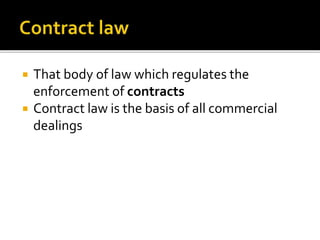  That body of law which regulates the
enforcement of contracts
 Contract law is the basis of all commercial
dealings
 