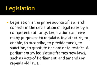  Legislation is the prime source of law. and
consists in the declaration of legal rules by a
competent authority. Legislation can have
many purposes: to regulate, to authorize, to
enable, to proscribe, to provide funds, to
sanction, to grant, to declare or to restrict. A
parliamentary legislature frames new laws,
such as Acts of Parliament and amends or
repeals old laws.
 