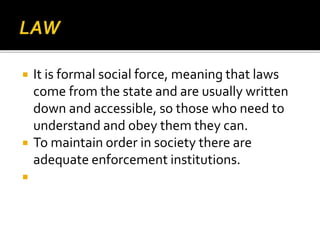  It is formal social force, meaning that laws
come from the state and are usually written
down and accessible, so those who need to
understand and obey them they can.
 To maintain order in society there are
adequate enforcement institutions.

 