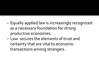  Equally applied law is increasingly recognized
as a necessary foundation for strong
productive economies.
 Law secures the elements of trust and
certainty that are vital to economic
transactions among strangers .
 