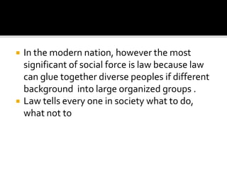  In the modern nation, however the most
significant of social force is law because law
can glue together diverse peoples if different
background into large organized groups .
 Law tells every one in society what to do,
what not to
 