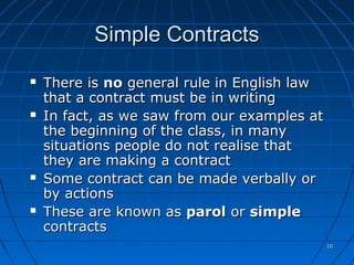 1010
Simple ContractsSimple Contracts
 There isThere is nono general rule in English lawgeneral rule in English law
that a contract must be in writingthat a contract must be in writing
 In fact, as we saw from our examples atIn fact, as we saw from our examples at
the beginning of the class, in manythe beginning of the class, in many
situations people do not realise thatsituations people do not realise that
they are making a contractthey are making a contract
 Some contract can be made verbally orSome contract can be made verbally or
by actionsby actions
 These are known asThese are known as parolparol oror simplesimple
contractscontracts
 