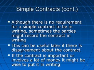 1111
Simple Contracts (cont.)Simple Contracts (cont.)
 Although there is no requirementAlthough there is no requirement
for a simple contract to be infor a simple contract to be in
writing, sometimes the partieswriting, sometimes the parties
might record the contract inmight record the contract in
writingwriting
 This can be useful later if there isThis can be useful later if there is
disagreement about the contractdisagreement about the contract
 If the contract is important orIf the contract is important or
involves a lot of money it might beinvolves a lot of money it might be
wise to put it in writingwise to put it in writing
 