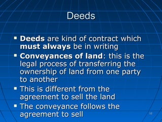 1212
DeedsDeeds
 DeedsDeeds are kind of contract whichare kind of contract which
must alwaysmust always be in writingbe in writing
 Conveyances of landConveyances of land: this is the: this is the
legal process of transferring thelegal process of transferring the
ownership of land from one partyownership of land from one party
to anotherto another
 This is different from theThis is different from the
agreement to sell the landagreement to sell the land
 The conveyance follows theThe conveyance follows the
agreement to sellagreement to sell
 