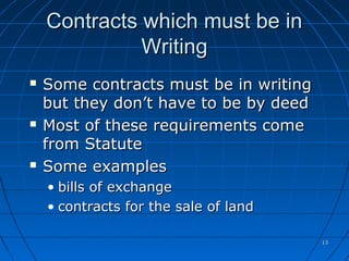 1313
Contracts which must be inContracts which must be in
WritingWriting
 Some contracts must be in writingSome contracts must be in writing
but they don’t have to be by deedbut they don’t have to be by deed
 Most of these requirements comeMost of these requirements come
from Statutefrom Statute
 Some examplesSome examples
• bills of exchangebills of exchange
• contracts for the sale of landcontracts for the sale of land
 