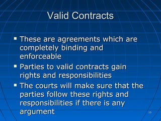1515
Valid ContractsValid Contracts
 These are agreements which areThese are agreements which are
completely binding andcompletely binding and
enforceableenforceable
 Parties to valid contracts gainParties to valid contracts gain
rights and responsibilitiesrights and responsibilities
 The courts will make sure that theThe courts will make sure that the
parties follow these rights andparties follow these rights and
responsibilities if there is anyresponsibilities if there is any
argumentargument
 