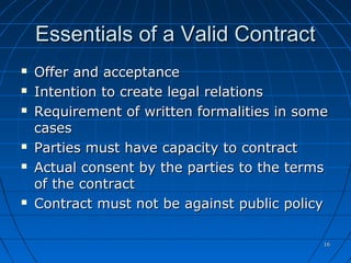 1616
Essentials of a Valid ContractEssentials of a Valid Contract
 Offer and acceptanceOffer and acceptance
 Intention to create legal relationsIntention to create legal relations
 Requirement of written formalities in someRequirement of written formalities in some
casescases
 Parties must have capacity to contractParties must have capacity to contract
 Actual consent by the parties to the termsActual consent by the parties to the terms
of the contractof the contract
 Contract must not be against public policyContract must not be against public policy
 