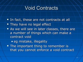 1717
Void ContractsVoid Contracts
 In fact, these are not contracts at allIn fact, these are not contracts at all
 They have no legal effectThey have no legal effect
 As we will see in later classes, there areAs we will see in later classes, there are
a number of things which can make aa number of things which can make a
contract voidcontract void
• eg mistake, illegalityeg mistake, illegality
 The important thing to remember isThe important thing to remember is
that you cannot enforce a void contractthat you cannot enforce a void contract
 